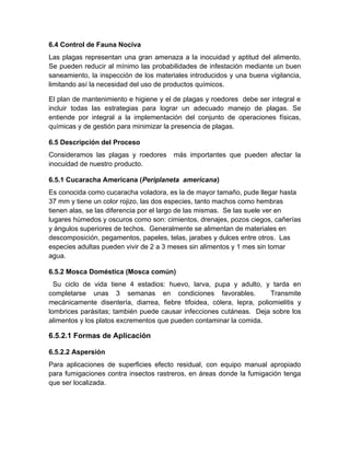 6.4 Control de Fauna Nociva
Las plagas representan una gran amenaza a la inocuidad y aptitud del alimento.
Se pueden reducir al mínimo las probabilidades de infestación mediante un buen
saneamiento, la inspección de los materiales introducidos y una buena vigilancia,
limitando así la necesidad del uso de productos químicos.
El plan de mantenimiento e higiene y el de plagas y roedores debe ser integral e
incluir todas las estrategias para lograr un adecuado manejo de plagas. Se
entiende por integral a la implementación del conjunto de operaciones físicas,
químicas y de gestión para minimizar la presencia de plagas.
6.5 Descripción del Proceso
Consideramos las plagas y roedores más importantes que pueden afectar la
inocuidad de nuestro producto.
6.5.1 Cucaracha Americana (Periplaneta americana)
Es conocida como cucaracha voladora, es la de mayor tamaño, pude llegar hasta
37 mm y tiene un color rojizo, las dos especies, tanto machos como hembras
tienen alas, se las diferencia por el largo de las mismas. Se las suele ver en
lugares húmedos y oscuros como son: cimientos, drenajes, pozos ciegos, cañerías
y ángulos superiores de techos. Generalmente se alimentan de materiales en
descomposición, pegamentos, papeles, telas, jarabes y dulces entre otros. Las
especies adultas pueden vivir de 2 a 3 meses sin alimentos y 1 mes sin tomar
agua.
6.5.2 Mosca Doméstica (Mosca común)
Su ciclo de vida tiene 4 estadios: huevo, larva, pupa y adulto, y tarda en
completarse unas 3 semanas en condiciones favorables. Transmite
mecánicamente disentería, diarrea, fiebre tifoidea, cólera, lepra, poliomielitis y
lombrices parásitas; también puede causar infecciones cutáneas. Deja sobre los
alimentos y los platos excrementos que pueden contaminar la comida.
6.5.2.1 Formas de Aplicación
6.5.2.2 Aspersión
Para aplicaciones de superficies efecto residual, con equipo manual apropiado
para fumigaciones contra insectos rastreros, en áreas donde la fumigación tenga
que ser localizada.
 