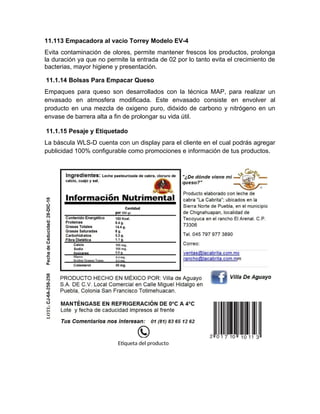 11.113 Empacadora al vacio Torrey Modelo EV-4
Evita contaminación de olores, permite mantener frescos los productos, prolonga
la duración ya que no permite la entrada de 02 por lo tanto evita el crecimiento de
bacterias, mayor higiene y presentación.
11.1.14 Bolsas Para Empacar Queso
Empaques para queso son desarrollados con la técnica MAP, para realizar un
envasado en atmosfera modificada. Este envasado consiste en envolver al
producto en una mezcla de oxigeno puro, dióxido de carbono y nitrógeno en un
envase de barrera alta a fin de prolongar su vida útil.
11.1.15 Pesaje y Etiquetado
La báscula WLS-D cuenta con un display para el cliente en el cual podrás agregar
publicidad 100% configurable como promociones e información de tus productos.
Etiqueta del producto
 