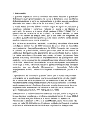 1. Introducción
El queso es un producto solido o semisólido madurado o fresco en el que el valor
de la relación suero proteína/caseína no supera al de la leche, y que es obtenido
de la coagulación de la leche por medio del cuajo o de otros agentes coagulantes
adecuados, con un escurrido parcial del lacto suero (Escott et al., 1998).
El queso fresco presenta distintos nombres según la región de producción y
numerosas variantes y numerosas variantes en cuanto a las técnicas de
elaboración de acuerdo a la norma oficial mexicana (NOM-121-SSA1-1994) el
queso fresco se caracteriza por un contenido de humedad elevado, un sabor
suave y un periodo de anaquel corto, por lo que debe ser refrigerado, se
consideran queso frescos los siguientes: panela, fresco, ranchero, blanco, oaxaca,
asadero, requesón, queso crema; entre otros.
Sus características nutritivas, texturales, funcionales y sensoriales difieren entre
cada tipo; se estiman más de 2000 variedades de quesos entre los madurados,
semi-madurados y frescos (Gunasekaran y Ak, 2003). En nuestro país predomina
el consumo de quesos frescos, mismos que forman parte de una variedad de
platillos que distinguen nuestra gastronomía. Se han identificado diversos factores
los cuales hacen las modificaciones estructurales del queso (propiedades físico
química, texturales y sensoriales) las propiedades físicas del queso pueden verse
afectadas como consecuencia de procesos bioquímicos, tales como la proteólisis
y la lipólisis. Las enzimas involucradas en estos procesos pueden estar presentes
en el cuajo, la leche, o bien ser producidas por los microorganismos principales
presentes; que son Brucella, Mycobacterium tuberculosis, Salmonella,
Staphylococcus aureus, Listeria monocytogenes, Escherichia coli (Sousa et al.,
2001).
La problemática del consumo de queso en México y en el mundo está generada
en gran parte por la brucelosis que es una zoonosis que forma estrecha relación
por el consumo de leche no pasteurizada y sus derivados lácteos, en 1997 el
instituto mexicano del seguro social realizo una investigación donde se identificó
que la causa común de infección por brucelosis se debe al consumo de alimentos
no pasteurizados donde el 84% de los casos se relacionó con el consumo de
queso fresco (Lecuona et al.,1997; Rodríguez et al., 1998).
En la actualidad la brucelosis está muy distribuida en el país, donde la mayoría de
la zona de mayor importancia es en el norte, seguida del centro. En el año 2003 el
estado de Sinaloa registro 573 casos, el estado de Veracruz reporto una
incidencia de 55 casos en el 2004, en el 2008 México tuvo una incidencia de 1.83
casos por cada 100,000 habitantes. En algunas entidades de España la brucelosis
es endémica, asociada al consumo de lácteos sin pasteurizar en especial el
1
 