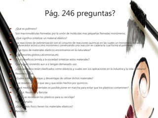 Pág. 246 preguntas?
 ¿Qué es polímero?
 Son macromoléculas formadas por la unión de moléculas mas pequeñas llamadas monómeros.
 ¿Qué significa sintetizar un material elástico?
 Las reacciones de polimerización son el conjunto de reacciones químicas en las cuales un monómero iniciador o
endurecedor activa a otro monómero comenzando una reacción en cadena la cual forma el polímero.
 ¿Qué tipos de materiales elásticos encontramos en la naturaleza?
 Ligas,resortes,globos,calcomonias,etc.
 ¿Qué beneficios brinda a la sociedad sintetizar estos materiales?
 Que siguen sirviendo aun a si tengan demasiado uso.
 ¿Qué polímeros están clasificados como elásticos y cuales son sus aplicaciones en la industria y la vida cotidiana?
 Resortes y ligas.
 ¿Cuáles son las ventajas y desventajas de utilizar dichos materiales?
 Que resisten el jalón que sea y que están hechos por químicos.
 ¿Qué medidas ambientales es posible poner en marcha para evitar que los plásticos contaminen?
 Reducir, Reutilizar y Reciclar
 ¿Cómo se reconocen los plásticos para su reciclaje?
 Por su tamaño
 ¿Qué estado físico tienen los materiales elásticos?
 Resistente
 