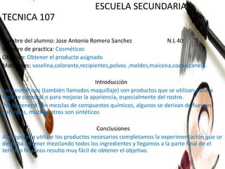ESCUELA SECUNDARIA
TECNICA 107
Nombre del alumno: Jose Antonio Romero Sanchez N.L 40
Nombre de practica: Cosméticos
Objetivo: Obtener el producto asignado
Materiales: vaselina,colorante,recipientes,polvos ,moldes,maicena,cocoa,canela.
Introducción
Los cosméticos (también llamados maquillaje) son productos que se utilizan para la
higiene corporal o para mejorar la apariencia, especialmente del rostro.
Por lo general son mezclas de compuestos químicos, algunos se derivan de fuentes
naturales, muchos otros son sintéticos
Conclusiones
Al empezar a utilizar los productos necesarios completamos la experimentación que se
deseaba obtener mezclando todos los ingredientes y llegamos a la parte final de el
termino final nos resulto muy fácil de obtener el objetivo.
 