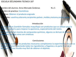 ESCUELA SECUNDARIA TECNICA 107
Nombre del alumno: Anna Mercado Cárdenas N.L 5
Nombre de practica: Cosméticos
Objetivo: Obtener el producto asignado
Materiales: vaselina,colorante,recipientes,polvos ,moldes,maicena,cocoa,canela.
Introducción
Los cosméticos (también llamados maquillaje) son productos que se utilizan para la
higiene corporal o para mejorar la apariencia, especialmente del rostro.
Por lo general son mezclas de compuestos químicos, algunos se derivan de fuentes
naturales, muchos otros son sintéticos
Conclusiones
Al empezar a utilizar los productos necesarios completamos la experimentación que se
deseaba obtener mezclando todos los ingredientes y llegamos a la parte final de el
termino final nos resulto muy fácil de obtener el objetivo.
 