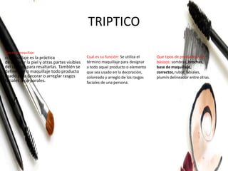 TRIPTICO
Que es el maquillaje:
El maquillaje es la práctica
de decorar la piel y otras partes visibles
del cuerpo para resaltarlas. También se
define como maquillaje todo producto
usado para decorar o arreglar rasgos
faciales o corporales.
Cual es su función: Se utiliza el
término maquillaje para designar
a todo aquel producto o elemento
que sea usado en la decoración,
coloreado y arreglo de los rasgos
faciales de una persona.
Que tipos de productos son
básicos: sombras, brochas,
base de maquillaje,
corrector, rubor, labiales,
plumín delineador entre otras.
 
