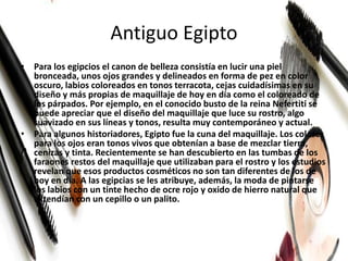 Antiguo Egipto
• Para los egipcios el canon de belleza consistía en lucir una piel
bronceada, unos ojos grandes y delineados en forma de pez en color
oscuro, labios coloreados en tonos terracota, cejas cuidadísimas en su
diseño y más propias de maquillaje de hoy en día como el coloreado de
los párpados. Por ejemplo, en el conocido busto de la reina Nefertiti se
puede apreciar que el diseño del maquillaje que luce su rostro, algo
suavizado en sus líneas y tonos, resulta muy contemporáneo y actual.
• Para algunos historiadores, Egipto fue la cuna del maquillaje. Los colores
para los ojos eran tonos vivos que obtenían a base de mezclar tierra,
cenizas y tinta. Recientemente se han descubierto en las tumbas de los
faraones restos del maquillaje que utilizaban para el rostro y los estudios
revelan que esos productos cosméticos no son tan diferentes de los de
hoy en día. A las egipcias se les atribuye, además, la moda de pintarse
los labios con un tinte hecho de ocre rojo y oxido de hierro natural que
extendían con un cepillo o un palito.
 