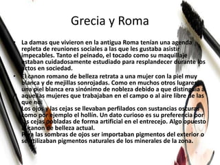 Grecia y Roma
• La damas que vivieron en la antigua Roma tenían una agenda
repleta de reuniones sociales a las que les gustaba asistir
impecables. Tanto el peinado, el tocado como su maquillaje
estaban cuidadosamente estudiado para resplandecer durante los
actos en sociedad.
• El canon romano de belleza retrata a una mujer con la piel muy
blanca y de mejillas sonrojadas. Como en muchos otros lugares,
una piel blanca era sinónimo de nobleza debido a que distinguía a
aquellas mujeres que trabajaban en el campo o al aire libre de las
que no.
Los ojos y las cejas se llevaban perfilados con sustancias oscuras
como por ejemplo el hollín. Un dato curioso es su preferencia por
las cejas pobladas de forma artificial en el entrecejo. Algo opuesto
al canon de belleza actual.
Para las sombras de ojos ser importaban pigmentos del exterior o
se utilizaban pigmentos naturales de los minerales de la zona.
 