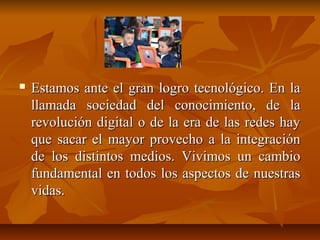  Estamos ante el gran logro tecnológico. En laEstamos ante el gran logro tecnológico. En la
llamada sociedad del conocimiento, de lallamada sociedad del conocimiento, de la
revolución digital o de la era de las redes hayrevolución digital o de la era de las redes hay
que sacar el mayor provecho a la integraciónque sacar el mayor provecho a la integración
de los distintos medios. Vivimos un cambiode los distintos medios. Vivimos un cambio
fundamental en todos los aspectos de nuestrasfundamental en todos los aspectos de nuestras
vidas.vidas.
 
