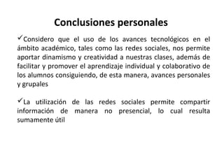 Conclusiones personales
Considero que el uso de los avances tecnológicos en el
ámbito académico, tales como las redes sociales, nos permite
aportar dinamismo y creatividad a nuestras clases, además de
facilitar y promover el aprendizaje individual y colaborativo de
los alumnos consiguiendo, de esta manera, avances personales
y grupales
La utilización de las redes sociales permite compartir
información de manera no presencial, lo cual resulta
sumamente útil

 