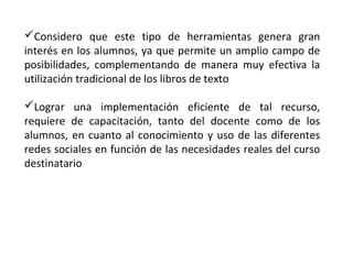 Considero que este tipo de herramientas genera gran
interés en los alumnos, ya que permite un amplio campo de
posibilidades, complementando de manera muy efectiva la
utilización tradicional de los libros de texto
Lograr una implementación eficiente de tal recurso,
requiere de capacitación, tanto del docente como de los
alumnos, en cuanto al conocimiento y uso de las diferentes
redes sociales en función de las necesidades reales del curso
destinatario

 