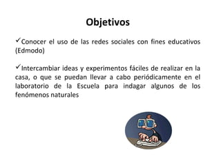 Objetivos
Conocer el uso de las redes sociales con fines educativos
(Edmodo)
Intercambiar ideas y experimentos fáciles de realizar en la
casa, o que se puedan llevar a cabo periódicamente en el
laboratorio de la Escuela para indagar algunos de los
fenómenos naturales

 