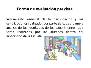 Forma de evaluación prevista
Seguimiento semanal de la participación y las
contribuciones realizadas por parte de cada alumno y
análisis de los resultados de los experimentos, que
serán realizados por los alumnos dentro del
laboratorio de la Escuela

 