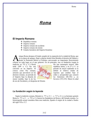 Roma




                                      Roma


El Imperio Romano
              República romana
              Imperio romano
              Imperio romano de occidente
              Imperio romano de oriente
              Estados herederos del Imperio bizantino




A        ntigua Roma designa al Estado surgido de la expansión de la ciudad de Roma, que
         en su época de apogeo, llegó a abarcar desde Gran Bretaña al desierto del Sáhara y
         desde la Península Ibérica al Éufrates, provocando un importante florecimiento
cultural en cada lugar en el que gobernó. En un principio, tras su fundación (según la
tradición en 753 a. C.) Roma                            fue una monarquía etrusca. Más
tarde (509 a. C.) fue una                               república latina, y en 27 a. C. se
convirtió en un imperio. Al                             período de mayor esplendor se le
conoce como Paz romana,                                 debido al relativo estado de
armonía que prevaleció en las                           regiones que estaban bajo el
dominio romano, un período de                           orden y prosperidad que conoció
el Imperio bajo la dinastía de                          los Antoninos (96-192) y, en
menor medida, bajo la de los                            Severos (193-235). Marcó la edad
de oro de Occidente y el despertar de Oriente.




La fundación según la leyenda

    Según la tradición romana, Rómulo (c. 771 a. C.1 – c. 717 a. C.) y su hermano gemelo
Remo (c. 771 a. C. – c. 753 a. C.) fueron los fundadores de Roma y del Senado romano. La
historiografía actual considera falsa esta tradición, fijando el origen de la ciudad a finales
del siglo VII a. C.2




                                           3/12
 