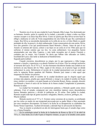 José Luis




]
         Numitor era el rey de una ciudad de Lacio llamada Alba Longa. Fue destronado por
su hermano Amulio, quien lo expulsó de la ciudad, y procedió a matar a todos sus hijos
varones excepto a su única hija Rea Silvia. Como no quería que Rea Silvia tuviera hijos la
obligó a dedicarse al culto de Vesta asegurándose de esta forma de que iba a permanecer
virgen. Rea Silvia se encontraba durmiendo en la orilla de un río y el dios Marte se quedó
prendado de ella, la poseyó y la dejó embarazada. Como consecuencia de esta unión, Silvia,
tuvo dos gemelos a los que posteriormente llamó Rómulo y Remo. Antes de que el rey
Amulio se enterara del suceso, colocó a sus hijos en un cesta en el río Tíber para que no
sufrieran el mismo camino que sus tíos. La cesta embarrancó. Los pequeños fueron
amamantados por una loba, Luperca, y más tarde recogidos por el pastor Fáustulo y
cuidados por su mujer, Aca Larentia. Se decía que habían sido educados en Gabio,
localidad del Lacio; más tarde se dedicaron al bandolerismo.
Segunda parte [editar]
         Cuando crecieron, descubrieron su origen, por lo que regresaron a Alba Longa,
mataron a Amulio y repusieron a su abuelo Numitor en el trono. Éste les entregó territorios
al noroeste del Lacio. En el 753 a. C. los dos hermanos decidieron fundar una ciudad en ese
territorio en una llanura del río Tíber, según el rito etrusco, en el preciso lugar en donde
embarrancó la cesta. Delimitaron el recinto de la ciudad (pomoerium) con un arado que
sería la supuesta Roma quadrata del Palatino. Rómulo juró matar a todo aquel que
traspasara los límites sin permiso.
         Discutiendo sobre el nombre de la ciudad decidieron que lo elegiría aquel que
avistase más pájaros, prueba que superó Rómulo y otorgó a la ciudad el nombre de Roma
(muy similar a su nombre y en parte basado en la heroína Roma). Remo, enojado, discutió
con Rómulo y borró el surco de los límites de la futura ciudad. Cumpliendo el juramento,
Rómulo lo mató.
         La ciudad fue levantada en el pomoerium palatino, y Rómulo quedó como único
soberano. Creó el senado, compuesto por cien miembros (patres) cuyos descendientes
fueron llamados patricios y dividió la población en 30 curias. Para poblar la ciudad,
Rómulo aceptó todo tipo de gente (asylum): refugiados, libertos, esclavos, prófugos, etc.
Muerte [editar]
         Rómulo morirá en el 717 a. C. Existen varias versiones de su muerte, ya arrebatado
por los cielos en medio de una tempestad provocada por su padre Marte o bien asesinado
por unos senadores discrepantes. En honor a la fecha de su desaparición se celebraban las
fiestas Nonas Caprotinas. Acabará divinizado y adorado bajo la advocación de Quirino.
         Tras su muerte se producirá un año de interregnum hasta que el senado elige como
rey a Numa Pompilio.
         En la cronología actual la fecha de la fundación de Roma se fijó el 21 de abril de
753 a. C. Esta fecha era el año 0 para el Imperio romano, ya que se la tomaba como punto


                                          4/12
 