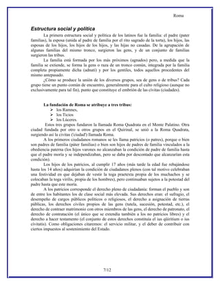 Roma


Estructura social y política
       La primera estructura social y política de los latinos fue la familia: el padre (pater
familias), la esposa (unida al padre de familia por el rito sagrado de la torta), los hijos, las
esposas de los hijos, los hijos de los hijos, y las hijas no casadas. De la agrupación de
algunas familias del mismo tronco, surgieron las gens, y de un conjunto de familias
surgieron las tribus.
       La familia está formada por los más próximos (agnados) pero, a medida que la
familia se extiende, se forma la gens o raza de un tronco común, integrada por la familia
completa propiamente dicha (adnati) y por los gentiles, todos aquellos procedentes del
mismo antepasado.
       ¿Cómo se produce la unión de los diversos grupos, sea de gens o de tribus? Cada
grupo tiene un punto común de encuentro, generalmente para el culto religioso (aunque no
exclusivamente para tal fin), punto que constituye el embrión de las cívitas (ciudades).


        La fundación de Roma se atribuye a tres tribus:
             los Ramnes,
             los Ticios
             los Lúceres.
         Estos tres grupos fundaron la llamada Roma Quadrata en el Monte Palatino. Otra
ciudad fundada por otro u otros grupos en el Quirinal, se unió a la Roma Quadrata,
surgiendo así la civitas ('ciudad') llamada Roma.
        A los primeros ciudadanos romanos se les llama patricios (o patres), porque o bien
son padres de familia (páter familias) o bien son hijos de padres de familia vinculados a la
obediencia paterna (los hijos varones no alcanzaban la condición de padre de familia hasta
que el padre moría y se independizaban, pero se daba por descontado que alcanzarían esta
condición).
        Los hijos de los patricios, al cumplir 17 años (más tarde la edad fue rebajándose
hasta los 14 años) adquirían la condición de ciudadanos plenos (con tal motivo celebraban
una festividad en que dejaban de vestir la toga praetexta propia de los muchachos y se
colocaban la toga virilis, propia de los hombres), pero continuaban sujetos a la potestad del
padre hasta que este moría.
        A los patricios corresponde el derecho pleno de ciudadanía: forman el pueblo y son
de entre los habitantes los de clase social más elevada. Sus derechos eran: el sufragio, el
desempeño de cargos públicos políticos o religiosos, el derecho a asignación de tierras
públicas, los derechos civiles propios de las gens (tutela, sucesión, potestad, etc.), el
derecho de contraer matrimonio con otros miembros de las gens, el derecho de patronato, el
derecho de contratación (el único que se extendía también a los no patricios libres) y el
derecho a hacer testamento (el conjunto de estos derechos constituía el ius qüiritium o ius
cívitatis). Como obligaciones citaremos: el servicio militar, y el deber de contribuir con
ciertos impuestos al sostenimiento del Estado.




                                           7/12
 