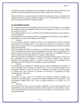 Roma

de antemano, siendo el equipamiento del contingente a cargo de la ciudad. Igualmente estas
ciudades estaban gobernadas por magistrados locales surgidos de la aristocracia.
]
Gobierna Roma un rey, representante de la institución monárquica, al que corresponde todo
el poder (imperium) y dicta las órdenes (dictador), el cual era elegido entre el pueblo como
jefe de una gran familia política (mágister pópuli).


La sociedad romana
En los primeros tiempos la desigualdad social se basaba en el nacimiento y en la religión.
La sociedad romana presentaba dos grandes tipos de ciudadanos: los libres y los no libres
(los esclavos, lat. servi).
Los ciudadanos libres, a su vez, se dividían en privilegiados (los patricios, en lat. patricii) y
en no privilegiados.
Los ciudadanos no privilegiados podían ser independientes (los plebeyos, en lat. plebeii) o
dependientes (los clientes y los libertos, en lat. liberti).
•       Patricios
Eran las primeras familias asentadas en Roma y sus descendientes. Cada una pretende
descender de un antepasado más o menos divinizado (pater). Los que tienen un mismo
pater forman una gens, llevan el mismo apellido (nomen gentilicium) y celebran un mismo
culto (sacra gentilicia).
Desde el principio de Roma, los patricios y sus familias constituyen el primer eslabón
social. Estos patricios poseían esclavos, probablemente muchas veces en gran número. Los
patricios están en la base de la fundación de Roma y, por tanto, son ciudadanos romanos.
Tiene la exclusiva de los cargos públicos, y dirigen la vida de Roma.
Más tarde el derecho de ciudadanía se extiende a las llamadas minores gentes, es decir a los
que procedentes de otras ciudades o dentro de la misma ciudad sin ser patricios,
adquirieron la ciudadanía romana. Los patricios decían que eran los parientes de los
fundadores de Roma. (Rómulo fue el fundador y primer rey de Roma)
•       Clientes
Los clientes eran los extranjeros o refugiados pobres, sujetos a patronazgo de un patricio, el
cual le brindaba ayuda económica, lo defendía ante la ley, y lo dejaba participar de las
ceremonias religiosas a cambio de que éste lo acompañe en la guerra y lo ayude en todos
los trabajos en el que el patricio lo solicitara. Los patricios se enorgullecían de tener
clientela grande o importante
•       Plebeyos
Constituyen la mayor parte de la población (la multitud), compuesta también con
extranjeros, refugiados pobres o clientes que se habían enemistado con sus "patronos". Eran
considerados hombres libres, por lo que no podían participar en lo político ni en lo
religioso.
•       Esclavos
Es el destino normal de los presos de guerra. Legalmente, carecían de todo derecho: eran
instrumentum vocale ("herramienta que habla"). Hacían gratis los peores trabajos y de por
vida. El trato dependía del carácter personal del amo. Llegaron a ser numerosísimos con la
expansión de Roma.




                                            9/12
 