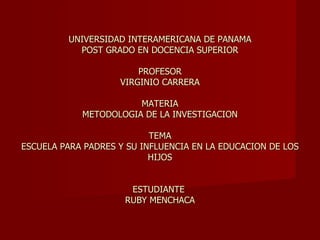 UNIVERSIDAD INTERAMERICANA DE PANAMA POST GRADO EN DOCENCIA SUPERIOR PROFESOR VIRGINIO CARRERA MATERIA METODOLOGIA DE LA INVESTIGACION TEMA ESCUELA PARA PADRES Y SU INFLUENCIA EN LA EDUCACION DE LOS HIJOS ESTUDIANTE  RUBY MENCHACA 