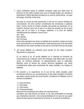 1. ¿Qué cualidades desde la oralidad considera usted que debe tener la
escritura en las redes sociales para que el mensaje llegue con claridad al
destinatario? Utilice ejemplos tomados de su entorno sociocultural, su lugar
de trabajo, la familia, entre otros.
No estoy en contra de toda abreviación ni del uso de nuevos métodos de
comunicación, tal como podrían considerarse los emoticones o palabras
clave, mucho menos en medios virtuales concurridos por personas, en su
mayoría, jóvenes; pero con lo que sí no estoy de acuerdo es con el gran
daño que se le hace a la lengua española a la hora de realizar
modificaciones tan drásticas, como lo son:
aki= Aquí
dnd= Dónde
xfa= Por favor
Entre otros ejemplos que sirven al maltrato de la escritura y dejan por fuera
de la comunicación o su entendimiento a toda persona que no se encuentre
absorbida por las redes sociales en las que es usual leer este tipo de jergas.
2. ¿El actual alfabeto es suficiente para escribir en las redes sociales?
Argumente su respuesta.
Sí, en teoría lo es. El actual alfabeto es lo esencial al momento de
comunicarnos por cualquier canal. Sin embargo, este debe estar, de cierto
modo, en continua evolución, no deterioramiento, pero sí desarrollo.
Mientras corre el tiempo los nuevos términos agregados nos serán
increíblemente útiles para comprender las redes sociales y su manejo en
totalidad.
3. De acuerdo a su experiencia en el uso de las redes sociales ¿Qué
emoticones utiliza en sus conversaciones en las redes sociales? Considera
que estas nuevas formas de comunicación ¿Fortalecen el alfabeto o por el
contrario lo debilitan?
:) = Cara sonriente.
:( = Cara triste.
:3 = Cara tierna.
:O = Cara asombrada.
Estos son los emoticones que utilizo con más frecuencia.
Considero que esta técnica es buena, le da más profundidad al mensaje
que intentamos transmitir, más comprensibilidad (en el caso de que quién
recibe el texto esté ya involucrado en el tema). A mi parecer lo fortalecen.
 