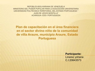 REPÚBLICA BOLIVARIANA DE VENEZUELA
MINISTERIO DEL PODER POPULAR PARA LA EDUCACIÓN UNIVERSITARIA
UNIVERSIDAD POLITÉCNICA TERRITORIAL DEL ESTADO PORTUGUESA ‘’
JUAN DE JESÚS MONTILLA’’
ACARIGUA- EDO- PORTUGUESA

Plan de capacitación en el área financiera
en el sector divino niño de la comunidad
de villa Araure, municipio Araure, Estado
Portuguesa

Participante:
Linarez yohana
C.I:20643573

 