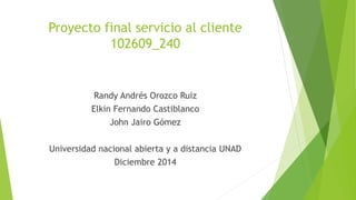 Proyecto final servicio al cliente 
102609_240 
Randy Andrés Orozco Ruiz 
Elkin Fernando Castiblanco 
John Jairo Gómez 
Universidad nacional abierta y a distancia UNAD 
Diciembre 2014 
 