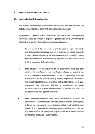 V.

MARCO TEORICO REFERENCIAL

5.1.

Antecedentes de investigación

No existen antecedentes directamente relacionado con las variables de
estudio, sin embargo es pertinente considerar los siguientes:
Lya Sañudo (1988) en su estudio titulado “La transformación de la gestión
educativa. Entre el conflicto y el poder”, presentado en la Universidad de
Guadalajara, México, llega a las siguientes conclusiones:

En la mayoría de los casos, la supervisión escolar es principalmente
una actividad administrativa, que en el mejor de los casos responde
a un modelo de evaluación eficientista conductista, cuando no a una
práctica meramente tradicionalista y empírica, sin incidencia real en
la labor educativa de los planteles.

Esta situación no es exclusiva de un subsistema, sino que este
sentir se ha manifestado o se manifiesta en todos los subsistemas
de educación básica a escala nacional, así como en otros sistemas
educativos a escala internacional, y existen propuestas concretas y
muy elaboradas tendientes a resolver esta problemática, por lo que,
rescatando los elementos teóricos y experiencias de estas
iniciativas, se hace urgente y necesario reconceptualizar la función y
las acciones de este agente educativo.

Esta reconceptualización debe estar encaminada a tratar de
comprender la problemática de las escuelas en toda su complejidad,
a través de un proceso de evaluación crítica y participativa, que
permita ir a la esencia del fenómeno educativo abordado, a la vez
que concientiza a los principales responsables de la labor educativa
(profesores, directivos y supervisores).

13

 