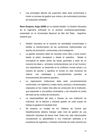 Las principales labores del supervisor debe estar encaminada a
iniciar un proceso de gestión que motive y dé continuidad al proceso
de evaluación señalado.
Rene Gorgone, Hugo (2000) en su estudio titulado “La Gestión Educativa
de la Ingeniería enfocada en el proceso enseñanza-aprendizaje”,
presentado en la Universidad Nacional de Mar del Plata,

Argentina,

sostiene que:

Gestión educativa es el conjunto de actividades encaminadas a
facilitar la transformación de las condiciones institucionales con
espíritu de renovación, controversia y de investigación.
La gestión educativa debe ser asumido como idea y como acción,
desde el plano conceptual y desde el operativo.

Desde lo

conceptual se deben sentar las bases generales a partir de un
conjunto de ideas y principios contemporáneos con el ser humano,
sus expectativas, su desarrollo en el conflictivo mundo actual y su
manera de percibir y significar el mundo en este comienzo de
milenio.

Las

estrategias

y

procedimientos

permiten

el

funcionamiento del sistema operativo.
La

organización

institucional

debe

estar

convenientemente

conformada, con objetivos y metas claros, precisos y consensuados,
originados en los niveles más altos de conducción de la institución,
que respondan a una política universitaria, y así marcarán el rumbo
del resto de los niveles de conducción.
La responsabilidad del éxito o fracaso de una institución es
individual. De la efectiva y eficiente gestión de cada puesto de
trabajo se gestará el resultado final.
Se

propone

un modelo

de

los Tableros

de

Control

que

hipotéticamente debería manejar cada nivel de gestión de una
institución educativa de tercer nivel. Estos han sido estructurados
considerando su aplicabilidad a una institución dedicada a la
enseñanza de ingeniería, e intentan confrontar de modo racional con

14

 