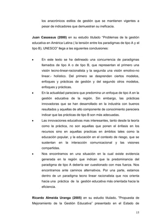 los anacrónicos estilos de gestión que se mantienen vigentes a
pesar de indicadores que demuestran su ineficacia.
Juan Casassus (2000) en su estudio titulado “Problemas de la gestión
educativa en América Latina ( la tensión entre los paradigmas de tipo A y el
tipo B), UNESCO” llega a las siguientes conclusiones:

En este texto se ha delineado una concurrencia de paradigmas
llamados de tipo A o de tipo B, que representan el primero una
visión tecno-linear-racionalista y la segunda una visión emotivo-no
linear.- holístico. Del primero se desprenden ciertos modelos,
enfoques y prácticas de gestión y del segundo otros modelos,
enfoques y prácticas.
En la actualidad pareciera que predomina un enfoque de tipo A en la
gestión educativa de la región. Sin embargo, las prácticas
innovadoras que se han desarrollado en la industria con buenos
resultados y aquellas de alto componente de conocimiento pareciera
indicar que las prácticas de tipo B son más adecuadas.
Las innovaciones educativas mas interesantes, tanto desde la teoría
como la práctica, no son aquellas que ponen el énfasis en los
recursos sino en aquellas practicas en ámbitos tales como la
educación popular, y la educación en el contexto de riesgo, que se
sustentan

en

la

interacción

comunicacional

y

las

visiones

compartidas.
Nos encontramos en una situación en la cual existe evidencia
generada en la región que indican que la predominancia del
paradigma de tipo A debería ser cuestionado con mas fuerza. Nos
encontramos ante caminos alternativos. Por una parte, estamos
dentro de un paradigma tecno linear racionalista que nos orienta
hacia una práctica de la gestión educativa más orientada hacia la
eficiencia.

Ricardo Almeida Uranga (2005) en su estudio titulado. "Propuesta de
Mejoramiento de la Gestión Educativa” presentado en el Estado de
15

 