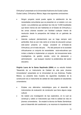 Chihuahua" presentado en la Universidad Autónoma de Ciudad Juárez
Ciudad Juárez, Chihuahua, México, llega a las siguientes conclusiones:

Ningún proyecto social puede agotar la satisfacción de las
necesidades comunitarias que se presentan en un estado o en una
nación. Los problemas que plantean las más de 13,000 localidades
que tienen menos de cien habitantes en el Estado de Chihuahua y
las zonas urbanas exceden con facilidad cualquier intento de
resolución desde la perspectiva del trabajo de un gabinete de
gobierno.
Además cualquier planteamiento que se haga siempre será
perfectible. Esto es aún más cierto en el área de educación porque
este sector

presenta

un

rezago

Chihuahua y en el resto del país.

ancestral

en

el Estado de

Por ello perduran en la sociedad

chihuahuense un conjunto de necesidades

socio-educativas que

invitan a diseñar e implementar un conjunto de innovaciones tanto
investigativas,
administración

de

gestión

escolar,

como

de

planeación

y

que busquen resolver la problemática del sector

educativo.

Virginia Laura de la Garza Sepúlveda (2004) en su estudio titulado
“Desarrollo de un Instrumento de Calidad de vida para Jóvenes
Universitarios” presentado en la Universidad de Las Américas, Puebla
México. La presente tesis muestra los siguientes resultados de la
construcción de un instrumento de calidad de vida subjetiva en estudiantes
universitarios:

Emplea una alternativa metodológica para el desarrollo de
instrumentos de evaluación de constructor que tiene alguna carga
cultural.
Se realizó una investigación de tipo explorativo, en la cual se
construyó y validó un instrumento que mide la calidad de vida en
jóvenes universitarios. Se empleó la técnica de Redes Semánticas
para el desarrollo del cuestionario y se reconoce la importancia del
16

 