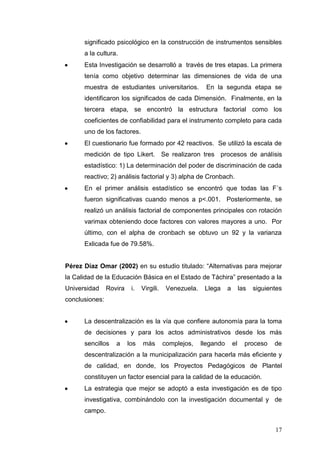 significado psicológico en la construcción de instrumentos sensibles
a la cultura.
Esta Investigación se desarrolló a través de tres etapas. La primera
tenía como objetivo determinar las dimensiones de vida de una
muestra de estudiantes universitarios.

En la segunda etapa se

identificaron los significados de cada Dimensión. Finalmente, en la
tercera etapa, se encontró la estructura factorial como los
coeficientes de confiabilidad para el instrumento completo para cada
uno de los factores.
El cuestionario fue formado por 42 reactivos. Se utilizó la escala de
medición de tipo Likert. Se realizaron tres procesos de análisis
estadístico: 1) La determinación del poder de discriminación de cada
reactivo; 2) análisis factorial y 3) alpha de Cronbach.
En el primer análisis estadístico se encontró que todas las F´s
fueron significativas cuando menos a p<.001. Posteriormente, se
realizó un análisis factorial de componentes principales con rotación
varimax obteniendo doce factores con valores mayores a uno. Por
último, con el alpha de cronbach se obtuvo un 92 y la varianza
Exlicada fue de 79.58%.
Pérez Díaz Omar (2002) en su estudio titulado: “Alternativas para mejorar
la Calidad de la Educación Básica en el Estado de Táchira” presentado a la
Universidad

Rovira

i.

Virgili.

Venezuela.

Llega

a

las

siguientes

conclusiones:
La descentralización es la vía que confiere autonomía para la toma
de decisiones y para los actos administrativos desde los más
sencillos

a

los

más

complejos,

llegando

el

proceso

de

descentralización a la municipalización para hacerla más eficiente y
de calidad, en donde, los Proyectos Pedagógicos de Plantel
constituyen un factor esencial para la calidad de la educación.
La estrategia que mejor se adoptó a esta investigación es de tipo
investigativa, combinándolo con la investigación documental y de
campo.
17

 