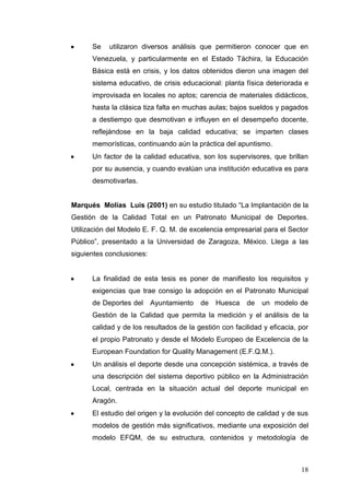 Se

utilizaron diversos análisis que permitieron conocer que en

Venezuela, y particularmente en el Estado Táchira, la Educación
Básica está en crisis, y los datos obtenidos dieron una imagen del
sistema educativo, de crisis educacional: planta física deteriorada e
improvisada en locales no aptos; carencia de materiales didácticos,
hasta la clásica tiza falta en muchas aulas; bajos sueldos y pagados
a destiempo que desmotivan e influyen en el desempeño docente,
reflejándose en la baja calidad educativa; se imparten clases
memorísticas, continuando aún la práctica del apuntismo.
Un factor de la calidad educativa, son los supervisores, que brillan
por su ausencia, y cuando evalúan una institución educativa es para
desmotivarlas.
Marqués Molías Luis (2001) en su estudio titulado “La Implantación de la
Gestión de la Calidad Total en un Patronato Municipal de Deportes.
Utilización del Modelo E. F. Q. M. de excelencia empresarial para el Sector
Público”, presentado a la Universidad de Zaragoza, México. Llega a las
siguientes conclusiones:

La finalidad de esta tesis es poner de manifiesto los requisitos y
exigencias que trae consigo la adopción en el Patronato Municipal
de Deportes del

Ayuntamiento

de

Huesca

de

un modelo de

Gestión de la Calidad que permita la medición y el análisis de la
calidad y de los resultados de la gestión con facilidad y eficacia, por
el propio Patronato y desde el Modelo Europeo de Excelencia de la
European Foundation for Quality Management (E.F.Q.M.).
Un análisis el deporte desde una concepción sistémica, a través de
una descripción del sistema deportivo público en la Administración
Local, centrada en la situación actual del deporte municipal en
Aragón.
El estudio del origen y la evolución del concepto de calidad y de sus
modelos de gestión más significativos, mediante una exposición del
modelo EFQM, de su estructura, contenidos y metodología de

18

 