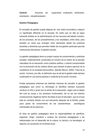 Control:

Acciones

de

supervisión, evaluación, verificación,

orientación, retroalimentación.

Gestión Pedagógica

El concepto de gestión puede alejarse de esa visión burocrática y adquirir
un significado diferente en la escuela. Es cierto que en ella se sigue
haciendo énfasis en la administración de los recursos del talento humano,
de los procesos, de los procedimientos y los resultados, entre otros, pero
también es cierto que emergen otros elementos desde las prácticas
docentes y directivas que permiten hablar de una gestión particular para las
instituciones educativas: la gestión escolar.

La gestión pedagógica tiene su propio cuerpo de conocimientos y prácticas
sociales, históricamente construidas en función de la misión de la peculiar
naturaleza de la educación como práctica política y cultural comprometida
con la promoción de los valores éticos que orientan el pleno ejercicio de la
ciudadanía en la sociedad democrática. (Sander Benno, 2002). Trata de la
acción humana, por ello, la definición que se dé de la gestión está siempre
sustentada en una teoría-explícita o implícita de la acción humana.

Puede apreciarse entonces las distintas maneras de concebir la gestión
pedagógica que como su etimología la identifica siempre buscando
conducir el niño o joven por la senda de la educación, según sea el objeto
del cual se ocupa y los procesos involucrados, de no ser así traerían
consecuencias negativas dentro de éstas el que el educador, que es el que
está en contacto directo con sus educando después de la familia, posea
poco grado de conocimiento de las características

psicológicas

individuales de los alumnos.

El área de gestión pedagógica tiene la responsabilidad de planificar,
organizar, dirigir, coordinar y evaluar las acciones pedagógicas y las
relacionadas con el desarrollo de la cultura, la ciencia y la tecnología, el
deporte y la recreación en el ámbito local.
20

 