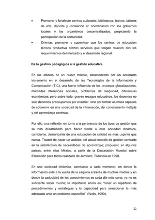 Promover y fortalecer centros culturales, bibliotecas, teatros, talleres
de arte, deporte y recreación en coordinación con los gobiernos
locales

y

los

organismos

descentralizados,

propiciando

la

participación de la comunidad.
Orientar, promover y supervisar que los centros de educación
técnico productiva oferten servicios que tengan relación con los
requerimientos del mercado y el desarrollo regional.

De la gestión pedagógica a la gestión educativa.

En los albores de un nuevo milenio, caracterizado por un acelerado
incremento en el desarrollo de las Tecnologías de la Información y
Comunicación (TIC), una fuerte influencia de los procesos globalizadores,
marcadas diferencias sociales, problemas de inequidad, diferencias
económicas; pero sobre todo, graves rezagos educativos, los docentes no
sólo debemos preocuparnos por enseñar, sino por formar alumnos capaces
de sobrevivir en una sociedad de la información, del conocimiento múltiple
y del aprendizaje continuo.

Por ello, una reflexión en torno a la pertinencia de los tipos de gestión que
se han desarrollado para hacer frente a esta sociedad dinámica,
cambiante, demandante de una educación de calidad es más urgente que
nunca. Trataré de hacer un análisis del actual modelo de gestión centrado
en la satisfacción de necesidades de aprendizaje; propuesto en algunos
países, entre ellos México, a partir de la Declaración Mundial sobre
Educación para todos realizada de Jomtiem, Tailandia en 1990.

En una sociedad dinámica, cambiante a cada momento, en donde la
información está a la vuelta de la esquina a través de muchos medios y en
donde la caducidad de los conocimientos es cada día más corta; ya no es
suficiente saber mucho; lo importante ahora es: "tener un repertorio de
procedimientos y estrategias y la capacidad para seleccionar la más
adecuada ante un problema específico” (Wells, 1990).

22

 