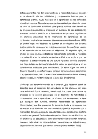 Estos argumentos, nos dan una muestra de la necesidad de poner atención
en el desarrollo de las habilidades y competencias básicas para el
aprendizaje (Torres, 1998) más que en el aprendizaje de los contenidos
educativos mismos. Necesitamos una gestión pedagógica diferente, capaz
de crear las condiciones suficientes para que los alumnos sean artífices de
su proceso de aprendizaje y el docente un facilitador de este proceso. Sin
embargo, centrar la atención en el desarrollo de los procesos cognitivos de
los alumnos alejándose de la importancia del aprendizaje de los
contenidos, implica tener en cuenta algunas consideraciones (Pozo, 1997).
En primer lugar, los docentes no cuentan en su mayoría con el tamiz
teórico suficiente, para poner en práctica un proceso de enseñanza basado
en el desarrollo de las competencias cognitivas. En segundo lugar, los
efectos de una práctica pedagógica tradicionalista, cultivada y reforzada
por varias décadas de estandarización hace difícil –por no decir que casi
imposible- el establecimiento de una cultura y práctica docente diferente,
que haga énfasis en la importancia de los estilos de aprendizaje y en las
competencias didácticas para desarrollarlo. En tercer lugar, en todo el
Sistema Educativo los esfuerzos por construir comunidades de aprendizaje
o equipos de trabajo, sólo pueden contarse con los dedos de las manos y
esta necesidad, es fundamental para la tarea que proponemos.

Cabe aquí otra reflexión derivada de lo anterior ¿qué necesitan saber los
docentes para el desarrollo del aprendizaje de los alumnos con esas
características? Por el momento, mencionaré dos cosas para centrar los
procesos de la gestión pedagógica en el desarrollo de habilidades y
competencias para el aprendizaje. La primera, que los docentes, al igual
que cualquier ser humano, tenemos necesidades de aprendizaje
diferenciadas y que los programas de formación inicial y permanente que
se ofrecen a los maestros, han sido diseñados y puestos en práctica con la
misma idea de homogeneidad y estandarización que caracteriza a la oferta
educativa en general. Se ha olvidado que las diferencias de identidad de
los alumnos y las escuelas así como el contexto en el que están inmersas,
marcan y determinan las características y necesidades de actualización y
capacitación del personal que en ellas laboran (Namo de Melo, 1998).
23

 