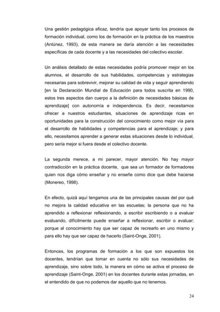 Una gestión pedagógica eficaz, tendría que apoyar tanto los procesos de
formación individual, como los de formación en la práctica de los maestros
(Antúnez, 1993), de esta manera se daría atención a las necesidades
específicas de cada docente y a las necesidades del colectivo escolar.

Un análisis detallado de estas necesidades podría promover mejor en los
alumnos, el desarrollo de sus habilidades, competencias y estrategias
necesarias para sobrevivir, mejorar su calidad de vida y seguir aprendiendo
[en la Declaración Mundial de Educación para todos suscrita en 1990,
estos tres aspectos dan cuerpo a la definición de necesidades básicas de
aprendizaje] con autonomía e independencia. Es decir, necesitamos
ofrecer a nuestros estudiantes, situaciones de aprendizaje ricas en
oportunidades para la construcción del conocimiento como mejor vía para
el desarrollo de habilidades y competencias para el aprendizaje; y para
ello, necesitamos aprender a generar estas situaciones desde lo individual,
pero sería mejor si fuera desde el colectivo docente.

La segunda merece, a mi parecer, mayor atención. No hay mayor
contradicción en la práctica docente, que sea un formador de formadores
quien nos diga cómo enseñar y no enseñe como dice que debe hacerse
(Monereo, 1998).

En efecto, quizá aquí tengamos una de las principales causas del por qué
no mejora la calidad educativa en las escuelas; la persona que no ha
aprendido a reflexionar reflexionando, a escribir escribiendo o a evaluar
evaluando, difícilmente puede enseñar a reflexionar, escribir o evaluar;
porque al conocimiento hay que ser capaz de recrearlo en uno mismo y
para ello hay que ser capaz de hacerlo (Saint-Onge, 2001).

Entonces, los programas de formación a los que son expuestos los
docentes, tendrían que tomar en cuenta no sólo sus necesidades de
aprendizaje, sino sobre todo, la manera en cómo se activa el proceso de
aprendizaje (Saint-Onge, 2001) en los docentes durante estas jornadas, en
el entendido de que no podemos dar aquello que no tenemos.
24

 