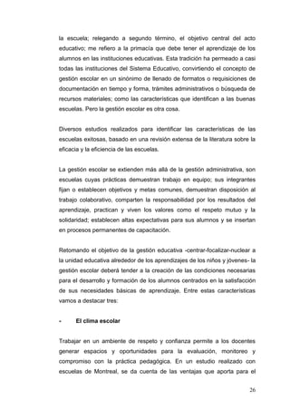 la escuela; relegando a segundo término, el objetivo central del acto
educativo; me refiero a la primacía que debe tener el aprendizaje de los
alumnos en las instituciones educativas. Esta tradición ha permeado a casi
todas las instituciones del Sistema Educativo, convirtiendo el concepto de
gestión escolar en un sinónimo de llenado de formatos o requisiciones de
documentación en tiempo y forma, trámites administrativos o búsqueda de
recursos materiales; como las características que identifican a las buenas
escuelas. Pero la gestión escolar es otra cosa.

Diversos estudios realizados para identificar las características de las
escuelas exitosas, basado en una revisión extensa de la literatura sobre la
eficacia y la eficiencia de las escuelas.

La gestión escolar se extienden más allá de la gestión administrativa, son
escuelas cuyas prácticas demuestran trabajo en equipo; sus integrantes
fijan o establecen objetivos y metas comunes, demuestran disposición al
trabajo colaborativo, comparten la responsabilidad por los resultados del
aprendizaje, practican y viven los valores como el respeto mutuo y la
solidaridad; establecen altas expectativas para sus alumnos y se insertan
en procesos permanentes de capacitación.

Retomando el objetivo de la gestión educativa -centrar-focalizar-nuclear a
la unidad educativa alrededor de los aprendizajes de los niños y jóvenes- la
gestión escolar deberá tender a la creación de las condiciones necesarias
para el desarrollo y formación de los alumnos centrados en la satisfacción
de sus necesidades básicas de aprendizaje. Entre estas características
vamos a destacar tres:

-

El clima escolar

Trabajar en un ambiente de respeto y confianza permite a los docentes
generar espacios y oportunidades para la evaluación, monitoreo y
compromiso con la práctica pedagógica. En un estudio realizado con
escuelas de Montreal, se da cuenta de las ventajas que aporta para el
26

 