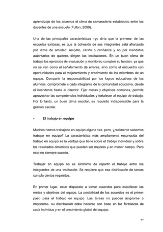aprendizaje de los alumnos el clima de camaradería establecido entre los
docentes de una escuela (Fullan, 2000).
Una de las principales características –yo diría que la primera- de las
escuelas exitosas, es que la cohesión de sus integrantes está afianzada
por lazos de amistad, respeto, cariño o confianza y no por mandatos
autoritarios de quienes dirigen las instituciones. En un buen clima de
trabajo los ejercicios de evaluación y monitoreo cumplen su función, ya que
no se ven como el señalamiento de errores, sino como el encuentro con
oportunidades para el mejoramiento y crecimiento de los miembros de un
equipo. Compartir la responsabilidad por los logros educativos de los
alumnos, compromete a cada integrante de la comunidad educativa, desde
el intendente hasta el director. Fijar metas y objetivos comunes, permite
aprovechar las competencias individuales y fortalecer al equipo de trabajo.
Por lo tanto, un buen clima escolar, es requisito indispensable para la
gestión escolar.

-

El trabajo en equipo

Muchos hemos trabajado en equipo alguna vez, pero, ¿realmente sabemos
trabajar en equipo? La característica más ampliamente reconocida del
trabajo en equipo es la ventaja que tiene sobre el trabajo individual y sobre
los resultados obtenidos que pueden ser mejores y en menor tiempo. Pero
esto no siempre sucede.

Trabajar en equipo no es sinónimo de repartir el trabajo entre los
integrantes de una institución. Se requiere que esa distribución de tareas
cumpla ciertos requisitos.

En primer lugar, estar dispuesto a tomar acuerdos para establecer las
metas y objetivos del equipo. La posibilidad de los acuerdos es el primer
paso para el trabajo en equipo. Las tareas no pueden asignarse o
imponerse, su distribución debe hacerse con base en las fortalezas de
cada individuo y en el crecimiento global del equipo.
27

 