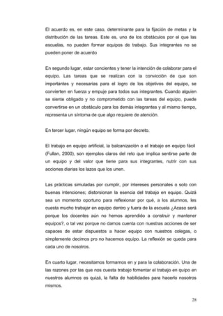 El acuerdo es, en este caso, determinante para la fijación de metas y la
distribución de las tareas. Este es, uno de los obstáculos por el que las
escuelas, no pueden formar equipos de trabajo. Sus integrantes no se
pueden poner de acuerdo

En segundo lugar, estar concientes y tener la intención de colaborar para el
equipo. Las tareas que se realizan con la convicción de que son
importantes y necesarias para el logro de los objetivos del equipo, se
convierten en fuerza y empuje para todos sus integrantes. Cuando alguien
se siente obligado y no comprometido con las tareas del equipo, puede
convertirse en un obstáculo para los demás integrantes y al mismo tiempo,
representa un síntoma de que algo requiere de atención.

En tercer lugar, ningún equipo se forma por decreto.

El trabajo en equipo artificial, la balcanización o el trabajo en equipo fácil
(Fullan, 2000), son ejemplos claros del reto que implica sentirse parte de
un equipo y del valor que tiene para sus integrantes, nutrir con sus
acciones diarias los lazos que los unen.

Las prácticas simuladas por cumplir, por intereses personales o solo con
buenas intenciones; distorsionan la esencia del trabajo en equipo. Quizá
sea un momento oportuno para reflexionar por qué, a los alumnos, les
cuesta mucho trabajar en equipo dentro y fuera de la escuela ¿Acaso será
porque los docentes aún no hemos aprendido a construir y mantener
equipos?, o tal vez porque no damos cuenta con nuestras acciones de ser
capaces de estar dispuestos a hacer equipo con nuestros colegas, o
simplemente decimos pro no hacemos equipo. La reflexión se queda para
cada uno de nosotros.

En cuarto lugar, necesitamos formarnos en y para la colaboración. Una de
las razones por las que nos cuesta trabajo fomentar el trabajo en quipo en
nuestros alumnos es quizá, la falta de habilidades para hacerlo nosotros
mismos.
28

 