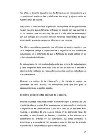 Por años, el Sistema Educativo nos ha formado en el individualismo y la
competitividad, anulando las posibilidades de apoyo y ayuda mutua en
nuestros años de estudio.

Tal y como lo mencionamos al principio, nadie puede dar lo que no tiene;
ningún maestro, puede fomentar el trabajo en equipo con sus alumnos si
no da muestra, con sus acciones, de que él o ella está haciendo equipo
con sus colegas. Los docentes también tenemos necesidades de seguir
aprendiendo, y en este campo nos falta mucho por recorrer.

Por último, necesitamos aprender que el trabajo de equipo, requiere, que
cada integrante, ponga a disposición de la organización sus habilidades
individuales; en el entendido de que la fortaleza del grupo estriba en las
potencialidades individuales.

En este proceso, la individualidad debe estar por encima del individualismo
y cada integrante debe tener bien clara la idea de que en la escuela el
objetivo de la institución es más poderoso que los objetivos individuales o
la suma de éstos.

Alcanzar una cultura de la colaboración y del trabajo en equipo, se
convierten de esta manera, en condiciones sine qua non para el
establecimiento de la gestión escolar.

Centrar la atención en los objetivos de la escuela.

Muchos esfuerzos y recursos tienden a difuminarse por la carencia de una
orientación clara y precisa. Este fenómeno se agrava cuando el objetivo de
la organización se pierde de vista como en el caso de las escuelas. Para
muchos, el prestigio de una escuela radica en la apariencia física del
inmueble, el cumplimiento en horario y disciplina de los alumnos o el
acatamiento de órdenes de las autoridades. Es estos contextos, el
aprendizaje y la enseñanza han pasado a segundo término. La muestra
más clara es el tiempo efectivo que se dedica a ellos.
29

 