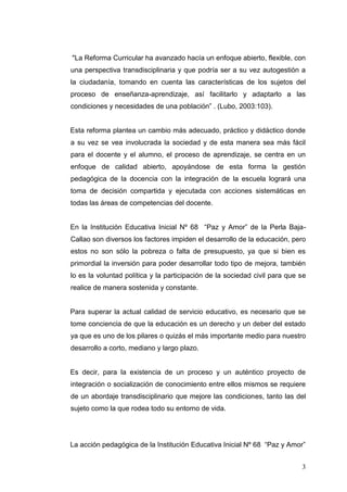"La Reforma Curricular ha avanzado hacía un enfoque abierto, flexible, con
una perspectiva transdisciplinaria y que podría ser a su vez autogestión a
la ciudadanía, tomando en cuenta las características de los sujetos del
proceso de enseñanza-aprendizaje, así facilitarlo y adaptarlo a las
condiciones y necesidades de una población” . (Lubo, 2003:103).

Esta reforma plantea un cambio más adecuado, práctico y didáctico donde
a su vez se vea involucrada la sociedad y de esta manera sea más fácil
para el docente y el alumno, el proceso de aprendizaje, se centra en un
enfoque de calidad abierto, apoyándose de esta forma la gestión
pedagógica de la docencia con la integración de la escuela logrará una
toma de decisión compartida y ejecutada con acciones sistemáticas en
todas las áreas de competencias del docente.
En la Institución Educativa Inicial Nº 68 “Paz y Amor” de la Perla BajaCallao son diversos los factores impiden el desarrollo de la educación, pero
estos no son sólo la pobreza o falta de presupuesto, ya que si bien es
primordial la inversión para poder desarrollar todo tipo de mejora, también
lo es la voluntad política y la participación de la sociedad civil para que se
realice de manera sostenida y constante.

Para superar la actual calidad de servicio educativo, es necesario que se
tome conciencia de que la educación es un derecho y un deber del estado
ya que es uno de los pilares o quizás el más importante medio para nuestro
desarrollo a corto, mediano y largo plazo.

Es decir, para la existencia de un proceso y un auténtico proyecto de
integración o socialización de conocimiento entre ellos mismos se requiere
de un abordaje transdisciplinario que mejore las condiciones, tanto las del
sujeto como la que rodea todo su entorno de vida.

La acción pedagógica de la Institución Educativa Inicial Nº 68 “Paz y Amor”
3

 