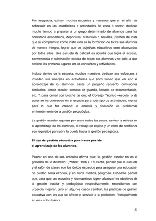 Por desgracia, existen muchas escuelas y maestros que en el afán de
sobresalir en las estadísticas o actividades de zona o sector, dedican
mucho tiempo a preparar a un grupo determinado de alumnos para los
concursos académicos, deportivos, culturales o sociales, pierden de vista
que su compromiso como institución es la formación de todos sus alumnos
de manera integral, lograr que los objetivos educativos sean alcanzados
por todos ellos. Una escuela de calidad es aquella que logra el acceso,
permanencia y culminación exitosa de todos sus alumnos y no sólo la que
obtiene los primeros lugares en los concursos y actividades.
Incluso dentro de la escuela, muchos maestros dedican sus esfuerzos e
invierten sus energías en actividades que poco tienen que ver con el
aprendizaje de los alumnos. Baste un pequeño recuento: comisiones
sindicales, tienda escolar, semana de guardia, llenado de documentación,
etc. Y para cerrar con broche de oro, el Consejo Técnico –escolar o de
zona- se ha convertido en el espacio para todo tipo de actividades, menos
para lo que fue creado: el análisis y discusión de problemas
eminentemente de la gestión pedagógica.
La gestión escolar requiere por sobre todas las cosas, centrar la mirada en
el aprendizaje de los alumnos, el trabajo en equipo y un clima de confianza
son requisitos para abrir la puerta hacia la gestión pedagógica.
El tipo de gestión educativa para hacer posible
el aprendizaje de los alumnos.
Pozner en uno de sus artículos afirma que: “la gestión escolar no es el
gobierno de lo didáctico” (Pozner, 1997). En efecto, pensar que la escuela
y el salón de clases son los únicos espacios para asegurar una educación
de calidad sería erróneo, y en cierta medida, peligroso. Debemos pensar
que, para que las escuelas y los maestros logren alcanzar los objetivos de
la gestión escolar y pedagógica respectivamente, necesitamos con
urgencia mejorar, pero en algunos casos cambiar, las prácticas de gestión
educativa con las que se ofrece el servicio a la población. Principalmente
en educación básica.
30

 