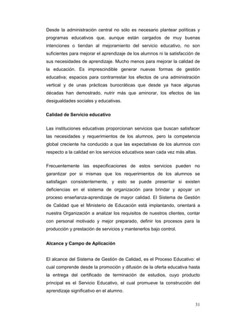 Desde la administración central no sólo es necesario plantear políticas y
programas educativos que, aunque están cargados de muy buenas
intenciones o tiendan al mejoramiento del servicio educativo, no son
suficientes para mejorar el aprendizaje de los alumnos ni la satisfacción de
sus necesidades de aprendizaje. Mucho menos para mejorar la calidad de
la educación. Es imprescindible generar nuevas formas de gestión
educativa; espacios para contrarrestar los efectos de una administración
vertical y de unas prácticas burocráticas que desde ya hace algunas
décadas han demostrado, nutrir más que aminorar, los efectos de las
desigualdades sociales y educativas.
Calidad de Servicio educativo
Las instituciones educativas proporcionan servicios que buscan satisfacer
las necesidades y requerimientos de los alumnos, pero la competencia
global creciente ha conducido a que las expectativas de los alumnos con
respecto a la calidad en los servicios educativos sean cada vez más altas.
Frecuentemente las especificaciones de estos servicios pueden no
garantizar por si mismas que los requerimientos de los alumnos se
satisfagan consistentemente, y esto se puede presentar si existen
deficiencias en el sistema de organización para brindar y apoyar un
proceso enseñanza-aprendizaje de mayor calidad. El Sistema de Gestión
de Calidad que el Ministerio de Educación está implantando, orientará a
nuestra Organización a analizar los requisitos de nuestros clientes, contar
con personal motivado y mejor preparado, definir los procesos para la
producción y prestación de servicios y mantenerlos bajo control.
Alcance y Campo de Aplicación

El alcance del Sistema de Gestión de Calidad, es el Proceso Educativo: el
cual comprende desde la promoción y difusión de la oferta educativa hasta
la entrega del certificado de terminación de estudios, cuyo producto
principal es el Servicio Educativo, el cual promueve la construcción del
aprendizaje significativo en el alumno.
31

 