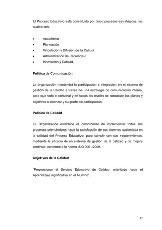 El Proceso Educativo está constituido por cinco procesos estratégicos, los
cuales son:

Académico
Planeación
Vinculación y Difusión de la Cultura
Administración de Recursos e
Innovación y Calidad.

Política de Comunicación

La organización mantendrá la participación e integración en el sistema de
gestión de la Calidad a través de una estrategia de comunicación interna,
para que todo el personal y en todos los niveles se conozcan los planes y
objetivos a alcanzar y su grado de participación.

Política de Calidad

La Organización establece el compromiso de implementar todos sus
procesos orientándolos hacia la satisfacción de sus alumnos sustentada en
la calidad del Proceso Educativo, para cumplir con sus requerimientos,
mediante la eficacia de un sistema de gestión de la calidad y de mejora
continua, conforme a la norma ISO 9001:2000.

Objetivos de la Calidad
“Proporcionar el Servicio Educativo de Calidad, orientado hacia el
Aprendizaje significativo en el Alumno” .

32

 