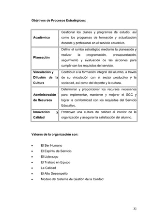 Objetivos de Procesos Estratégicos:

Gestionar los planes y programas de estudio, así
Académico

como los programas de formación y actualización
docente y profesional en el servicio educativo.
Definir el rumbo estratégico mediante la planeación y
realizar

Planeación

la

programación,

presupuestación,

seguimiento y evaluación de las acciones para
cumplir con los requisitos del servicio.

Vinculación y

Contribuir a la formación integral del alumno, a través

Difusión de la

de su vinculación con el sector productivo y la

Cultura

sociedad, así como del deporte y la cultura.
Determinar y proporcionar los recursos necesarios

Administración

para implementar, mantener y mejorar el SGC y

de Recursos

lograr la conformidad con los requisitos del Servicio
Educativo.

Innovación

y

Calidad

Promover una cultura de calidad al interior de la
organización y asegurar la satisfacción del alumno.

Valores de la organización son:

El Ser Humano
El Espíritu de Servicio
El Liderazgo
El Trabajo en Equipo
La Calidad
El Alto Desempeño
Modelo del Sistema de Gestión de la Calidad

33

 