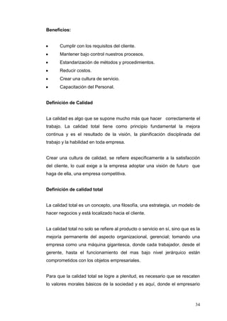 Beneficios:

Cumplir con los requisitos del cliente.
Mantener bajo control nuestros procesos.
Estandarización de métodos y procedimientos.
Reducir costos.
Crear una cultura de servicio.
Capacitación del Personal.

Definición de Calidad

La calidad es algo que se supone mucho más que hacer correctamente el
trabajo. La calidad total tiene como principio fundamental la mejora
continua y es el resultado de la visión, la planificación disciplinada del
trabajo y la habilidad en toda empresa.

Crear una cultura de calidad, se refiere específicamente a la satisfacción
del cliente, lo cual exige a la empresa adoptar una visión de futuro que
haga de ella, una empresa competitiva.

Definición de calidad total

La calidad total es un concepto, una filosofía, una estrategia, un modelo de
hacer negocios y está localizado hacia el cliente.

La calidad total no solo se refiere al producto o servicio en sí, sino que es la
mejoría permanente del aspecto organizacional, gerencial; tomando una
empresa como una máquina gigantesca, donde cada trabajador, desde el
gerente, hasta el funcionamiento del mas bajo nivel jerárquico están
comprometidos con los objetos empresariales.

Para que la calidad total se logre a plenitud, es necesario que se rescaten
lo valores morales básicos de la sociedad y es aquí, donde el empresario

34

 