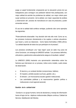 juega un papel fundamental, empezando por la educación previa de sus
trabajadores para conseguir una población laboral más predispuesta, con
mejor calidad de asimilar los problemas de calidad, con mejor criterio para
surgir cambios en provecho de la calidad, con mejor capacidad de análisis
y observación del proceso de manufactura en caso de productos y poder
enmendar errores.

El uso de la calidad total conlleva ventajas, pudiendo citar como ejemplos
las siguientes:
“Potencialmente alcanzable i hay decisión del más alto nivel. Como se ve,
los procesos involucran directamente a los sujetos o actores educativos:
que hacen y como se relacionan. Como Sylvia Schmelkes (1994) afirma:
“La calidad depende de todos los que participan en el proceso”.
Los procesos constituyen una “caja negra” pues se sabe muy poco de
cómo funcionan, sin embargo la UNESCO señala: “Los procesos definirlos,
articularios y gestionarios adecuadamente asegura el resultado: calidad”.

La UNESCO (2000) haciendo una aproximación sistemática sobre los
factores que intervienen en un proceso, indica como modelo, cuatro áreas
de observación.

El alumno y un contexto familiar (compromisos, hábitos).
El maestro y ámbito escolar (currículo, gestión, etc.).
El director y el microcosmos escolar (gestión institucional).
Las autoridades públicas y el macrocosmos (gestión política e
institucional a nivel regional-nacional).

Gestión de la calidad total

Conducir a un grupo humano, toma de decisiones y manejo de información
hacia el logro de los objetivos institucionales (Mejora continua, Calidad de
Servicio, Satisfacción del Cliente).
35

 