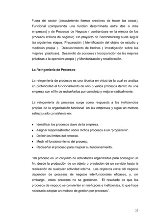 Fuera del sector (descubriendo formas creativas de hacer las cosas).
Funcional (comparando una función determinada entre dos o más
empresas) y de Procesos de Negocio ( centrándose en la mejora de los
procesos críticos de negocio). Un proyecto de Benchmarking suele seguir
las siguientes etapas: Preparación ( Identificación del objeto de estudio y
medición propia ). Descubrimiento de hechos ( Investigación sobre las
mejores prácticas). Desarrollo de acciones ( Incorporación de las mejores
prácticas a la operativa propia ) y Monitorización y recalibración.

La Reingeniería de Procesos:

La reingeniería de procesos es una técnica en virtud de la cual se analiza
en profundidad el funcionamiento de uno o varios procesos dentro de una
empresa con el fin de rediseñarlos por completo y mejorar radicalmente.

La reingeniería de procesos surge como respuesta a las ineficiencias
propias de la organización funcional en las empresas y sigue un método
estructurado consistente en:

Identificar los procesos clave de la empresa.
Asignar responsabilidad sobre dichos procesos a un “propietario“.
Definir los límites del proceso.
Medir el funcionamiento del proceso.
Rediseñar el proceso para mejorar su funcionamiento.
“Un proceso es un conjunto de actividades organizadas para conseguir un
fin, desde la producción de un objeto o prestación de un servicio hasta la
realización de cualquier actividad interna. Los objetivos clave del negocio
dependen de procesos de negocio interfuncionales eficaces, y, sin
embargo,, estos procesos no se gestionan.

El resultado es que los

procesos de negocio se convierten en ineficaces e ineficientes, lo que hace
necesario adoptar un método de gestión por procesos”.

37

 