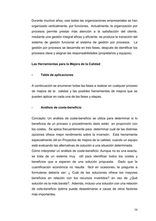 Durante muchos años, casi todas las organizaciones empresariales se han
organizado verticalmente, por funciones. Actualmente, la organización por
procesos permite prestar más atención a la satisfacción del cliente,
mediante una gestión integral eficaz y eficiente: se produce la transición del
sistema de gestión funcional al sistema de gestión por procesos.

La

gestión por procesos se desarrolla en tres fases, después de identificar los
procesos clave y asignar las responsabilidades (propietarios y equipos).

Las Herramientas para la Mejora de la Calidad

-

Tabla de aplicaciones

A continuación se enumeran todas las fases a realizar en cualquier proceso
de mejora de la calidad y las posibles herramientas de mejora que se
pueden aplicar en cada una de las fases y etapas.

-

Análisis de coste-beneficio

Concepto: Un análisis de coste-beneficio se utiliza para determinar si lo
beneficios de un proceso o procedimiento dado están en proporción con
los costes. Se aplica frecuentemente para determinar cuál de las distintas
opciones ofrece mejor rendimiento sobre la inversión. Esta herramienta
especialmente útil en Proyectos de mejora de la calidad, cuando un equipo
está evaluando las alternativas de solución a una situación determinada.
Cómo interpretar un análisis de coste-beneficio: Aunque no es una exacta,
se trata de un sistema muy

útil para identificar todos los costes y

beneficios que e esperan de una solución propuesta.
cuantificación económica no resulta

Dado que la

fácil en ocasiones, la pregunta a

formularse debería ser: ¿ Cuál de las soluciones ofrece los mayores
beneficios en relación con los recursos invertidos? en vez de ¿Qué
solución es la más barata?. Además, incluso una solución con una relación
de cote-beneficio óptima puede desestimarse a cause de otros factores
más importantes.

38

 
