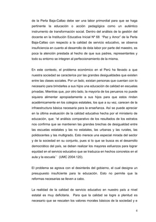 de la Perla Baja-Callao debe ser una labor primordial para que se haga
pertinente la educación o acción pedagógica como un auténtico
instrumento de transformación social. Dentro del análisis de la gestión del
docente en la Institución Educativa Inicial Nº 68 “Paz y Amor” de la Perla
Baja-Callao con respecto a la calidad de servicio educativo, se observa
insuficiencia en cuanto al desarrollo de ésta labor por parte del maestro, es
poca la atención prestada al hecho de que sus padres, representantes y
todo su entorno se integren al perfeccionamiento de la misma.

En este contexto, el problema económico en el Perú ha llevado a que
nuestra sociedad se caracterice por las grandes desigualdades que existen
entre las clases sociales. Por un lado, existan personas que cuentan con lo
necesario para brindarles a sus hijos una educación de calidad en escuelas
privadas. Mientras que, por otro lado, la mayoría de los peruanos no puede
siquiera alimentar apropiadamente a sus hijos para que estos rindan
académicamente en los colegios estatales, los que a su vez, carecen de la
infraestructura básica necesaria para la enseñanza. Así se puede apreciar
en la última evaluación de la calidad educativa hecha por el ministerio de
educación, que: “el análisis comparativo de los resultados de los estratos
nos confirma que se mantienen las grandes brechas de desigualdad entre
las escuelas estatales y las no estatales, las urbanas y las rurales, las
polidocentes y las multigrado. Esto merece una especial mirada del sector
y de la sociedad en su conjunto, pues si lo que se busca es el desarrollo
democrático del país, se deben realizar los mayores esfuerzos para lograr
equidad en el servicio educativo que se traduzca en hechos concretos en el
aula y la escuela`` (UMC 2004:120).

El problema se agrava con el desinterés del gobierno, el cual designa un
presupuesto insuficiente para la educación. Esto no permite que la
reformas necesarias se lleven a cabo.

La realidad de la calidad de servicio educativo en nuestro país a nivel
estatal es muy deficitaria.

Para que la calidad se logre a plenitud es

necesario que se rescaten los valores morales básicos de la sociedad y e
4

 