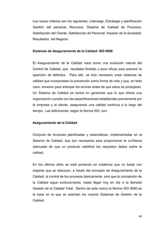 Los nueve criterios son los siguientes: Liderazgo, Estrategia y planificación
Gestión del personal, Recursos, Sistema de Calidad de Procesos,
Satisfacción del Cliente, Satisfacción de Personal, Impacto de la Sociedad,
Resultados del Negocio.

Sistemas de Aseguramiento de la Calidad: ISO 9000

El Aseguramiento de la Calidad nace como una evolución natural del
Control de Calidad, que resultaba limitado y poco eficaz para prevenir la
aparición de defectos.

Para ello, se hizo necesario crear sistemas de

calidad que incorporasen la prevención como forma de vida y que, en todo
caso, sirvieran para anticipar los errores antes de que estos se produjeran.
Un Sistema de Calidad se centra en garantizar que lo que ofrece una
organización cumple con las especificaciones establecidas previamente por
la empresa y el cliente, asegurando una calidad continua a lo largo del
tiempo. Las definiciones, según la Norma ISO, son:

Aseguramiento de la Calidad

Conjunto de Acciones planificadas y sistemáticas, implementadas en el
Sistema de Calidad, que son necesarias para proporcionar la confianza
adecuada de que un producto satisfará los requisitos dados sobre la
calidad.

En los últimos años se está poniendo en evidencia que no basta con
mejoras que se reduzcan, a través del concepto de Aseguramiento de la
Calidad, al control de los procesos básicamente, sino que la concepción de
la Calidad sigue evolucionando, hasta llegar hoy en día a la llamada
Gestión de la Calidad Total. Dentro de este marco la Norma ISO 9000 es
la base en la que se asientan los nuevos Sistemas de Gestión de la
Calidad.

40

 