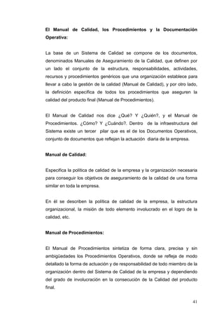 El Manual de Calidad, los Procedimientos y la Documentación
Operativa:

La base de un Sistema de Calidad se compone de los documentos,
denominados Manuales de Aseguramiento de la Calidad, que definen por
un lado el conjunto de la estructura, responsabilidades, actividades,
recursos y procedimientos genéricos que una organización establece para
llevar a cabo la gestión de la calidad (Manual de Calidad), y por otro lado,
la definición específica de todos los procedimientos que aseguren la
calidad del producto final (Manual de Procedimientos).

El Manual de Calidad nos dice ¿Qué? Y ¿Quién?, y el Manual de
Procedimientos. ¿Cómo? Y ¿Cuándo?. Dentro de la infraestructura del
Sistema existe un tercer pilar que es el de los Documentos Operativos,
conjunto de documentos que reflejan la actuación diaria de la empresa.

Manual de Calidad:

Especifica la política de calidad de la empresa y la organización necesaria
para conseguir los objetivos de aseguramiento de la calidad de una forma
similar en toda la empresa.

En él se describen la política de calidad de la empresa, la estructura
organizacional, la misión de todo elemento involucrado en el logro de la
calidad, etc.

Manual de Procedimientos:

El Manual de Procedimientos sintetiza de forma clara, precisa y sin
ambigüedades los Procedimientos Operativos, donde se refleja de modo
detallado la forma de actuación y de responsabilidad de todo miembro de la
organización dentro del Sistema de Calidad de la empresa y dependiendo
del grado de involucración en la consecución de la Calidad del producto
final.
41

 