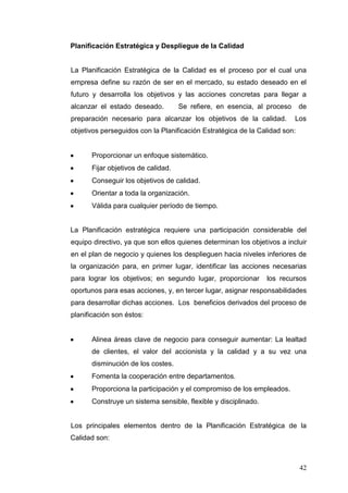 Planificación Estratégica y Despliegue de la Calidad

La Planificación Estratégica de la Calidad es el proceso por el cual una
empresa define su razón de ser en el mercado, su estado deseado en el
futuro y desarrolla los objetivos y las acciones concretas para llegar a
alcanzar el estado deseado.

Se refiere, en esencia, al proceso

preparación necesario para alcanzar los objetivos de la calidad.

de
Los

objetivos perseguidos con la Planificación Estratégica de la Calidad son:

Proporcionar un enfoque sistemático.
Fijar objetivos de calidad.
Conseguir los objetivos de calidad.
Orientar a toda la organización.
Válida para cualquier período de tiempo.

La Planificación estratégica requiere una participación considerable del
equipo directivo, ya que son ellos quienes determinan los objetivos a incluir
en el plan de negocio y quienes los desplieguen hacia niveles inferiores de
la organización para, en primer lugar, identificar las acciones necesarias
para lograr los objetivos; en segundo lugar, proporcionar

los recursos

oportunos para esas acciones, y, en tercer lugar, asignar responsabilidades
para desarrollar dichas acciones. Los beneficios derivados del proceso de
planificación son éstos:

Alinea áreas clave de negocio para conseguir aumentar: La lealtad
de clientes, el valor del accionista y la calidad y a su vez una
disminución de los costes.
Fomenta la cooperación entre departamentos.
Proporciona la participación y el compromiso de los empleados.
Construye un sistema sensible, flexible y disciplinado.

Los principales elementos dentro de la Planificación Estratégica de la
Calidad son:

42

 