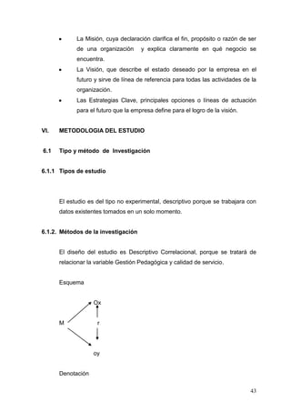 La Misión, cuya declaración clarifica el fin, propósito o razón de ser
de una organización

y explica claramente en qué negocio se

encuentra.
La Visión, que describe el estado deseado por la empresa en el
futuro y sirve de línea de referencia para todas las actividades de la
organización.
Las Estrategias Clave, principales opciones o líneas de actuación
para el futuro que la empresa define para el logro de la visión.

VI.

METODOLOGIA DEL ESTUDIO

6.1

Tipo y método de Investigación

6.1.1 Tipos de estudio

El estudio es del tipo no experimental, descriptivo porque se trabajara con
datos existentes tomados en un solo momento.

6.1.2. Métodos de la investigación

El diseño del estudio es Descriptivo Correlacional, porque se tratará de
relacionar la variable Gestión Pedagógica y calidad de servicio.

Esquema

Ox

M

r

oy

Denotación
43

 